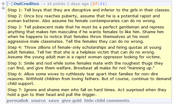 Step 1: Tell boys that they are disruptive and inferior to the girls in their classes.  Step 2: Once boy reaches puberty, assume that he is a potential rapist and woman batterer. Also assume his female contemporaries can do no wrong.  Step 3: Tell pubescent male that he must be a perfect gentleman and repress anything that makes him masculine if he wants females to like him. Shame him when he happens to notice that females throw themselves at his most aggressive male classmates. Tell the females they can do no wrong.  Step 4: Throw zillions of female-only scholarships and hiring quotas at young adult females. Tell her that she is a helpless victim that can do no wrong. Assume the young adult man is a rapist woman oppressor looking for victims.  Step 5: Smile and nod while some females mate with the roughest thugs they can find, and give them welfare. Browbeat all males for not "manning up."  Step 6: Allow some wives to ruthlessly tear apart their families for non-dire reasons. Withhold children from loving fathers. But of course, continue to demand child support.  Step 7: Ignore and shame men who fall on hard times. Act surprised when they hold a gun to their head and pull the trigger.