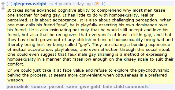 It takes some advanced cognitive ability to comprehend why most men tease one another for being gay. It has little to do with homosexuality, real or perceived. It is about acceptance. It is also about challenging perception. When one man calls his friend "gay", he is playfully asserting his own dominance over his friend. He is also insinuating not only that he would still accept and love his friend, but also that he recognizes that everyone's at least a little gay, and that they have both grown out of any childish notions of homosexuality being bad and thereby being hurt by being called "gay". They are sharing a bonding experience of mutual acceptance, playfulness, and even affection through this social ritual. One could even suggest that faux male gay shaming is a method of expressing homosexuality in a manner that rates low enough on the kinsey scale to suit their comfort.  Or we could just take it at face value and refuse to explore the psychodynamic behind the process. It seems more convenient when obtuseness is a preferred weapon.