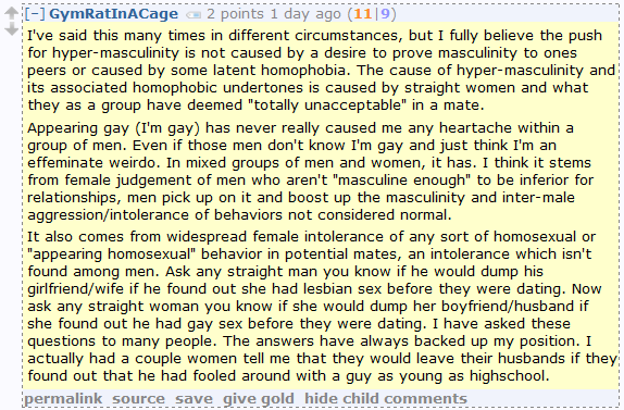 I've said this many times in different circumstances, but I fully believe the push for hyper-masculinity is not caused by a desire to prove masculinity to ones peers or caused by some latent homophobia. The cause of hyper-masculinity and its associated homophobic undertones is caused by straight women and what they as a group have deemed "totally unacceptable" in a mate.  Appearing gay (I'm gay) has never really caused me any heartache within a group of men. Even if those men don't know I'm gay and just think I'm an effeminate weirdo. In mixed groups of men and women, it has. I think it stems from female judgement of men who aren't "masculine enough" to be inferior for relationships, men pick up on it and boost up the masculinity and inter-male aggression/intolerance of behaviors not considered normal.  It also comes from widespread female intolerance of any sort of homosexual or "appearing homosexual" behavior in potential mates, an intolerance which isn't found among men. Ask any straight man you know if he would dump his girlfriend/wife if he found out she had lesbian sex before they were dating. Now ask any straight woman you know if she would dump her boyfriend/husband if she found out he had gay sex before they were dating. I have asked these questions to many people. The answers have always backed up my position. I actually had a couple women tell me that they would leave their husbands if they found out that he had fooled around with a guy as young as highschool.