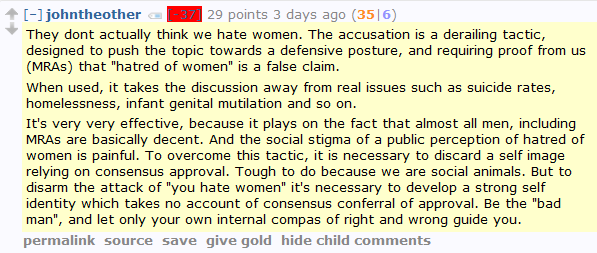 johntheother [-37] 29 points 3 days ago (36|7)  They dont actually think we hate women. The accusation is a derailing tactic, designed to push the topic towards a defensive posture, and requiring proof from us (MRAs) that "hatred of women" is a false claim.  When used, it takes the discussion away from real issues such as suicide rates, homelessness, infant genital mutilation and so on.  It's very very effective, because it plays on the fact that almost all men, including MRAs are basically decent. And the social stigma of a public perception of hatred of women is painful. To overcome this tactic, it is necessary to discard a self image relying on consensus approval. Tough to do because we are social animals. But to disarm the attack of "you hate women" it's necessary to develop a strong self identity which takes no account of consensus conferral of approval. Be the "bad man", and let only your own internal compas of right and wrong guide you.