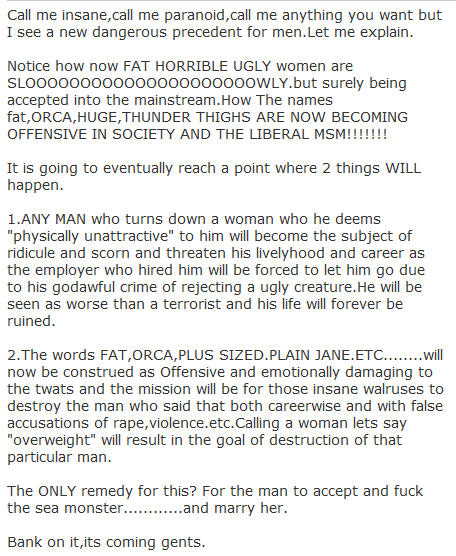 Call me insane,call me paranoid,call me anything you want but I see a new dangerous precedent for men.Let me explain.  Notice how now FAT HORRIBLE UGLY women are SLOOOOOOOOOOOOOOOOOOOOOWLY.but surely being accepted into the mainstream.How The names fat,ORCA,HUGE,THUNDER THIGHS ARE NOW BECOMING OFFENSIVE IN SOCIETY AND THE LIBERAL MSM!!!!!!!  It is going to eventually reach a point where 2 things WILL happen.  1.ANY MAN who turns down a woman who he deems "physically unattractive" to him will become the subject of ridicule and scorn and threaten his livelyhood and career as the employer who hired him will be forced to let him go due to his godawful crime of rejecting a ugly creature.He will be seen as worse than a terrorist and his life will forever be ruined.  2.The words FAT,ORCA,PLUS SIZED.PLAIN JANE.ETC........will now be construed as Offensive and emotionally damaging to the twats and the mission will be for those insane walruses to destroy the man who said that both careerwise and with false accusations of rape,violence.etc.Calling a woman lets say "overweight" will result in the goal of destruction of that particular man.  The ONLY remedy for this? For the man to accept and fuck the sea monster............and marry her.  Bank on it,its coming gents.