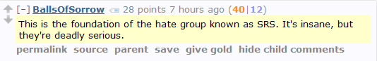 BallsOfSorrow 28 points 7 hours ago (40|12)  This is the foundation of the hate group known as SRS. It's insane, but they're deadly serious.