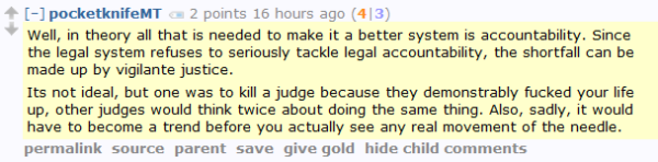 pocketknifeMT 2 points 16 hours ago (4|3)  Well, in theory all that is needed to make it a better system is accountability. Since the legal system refuses to seriously tackle legal accountability, the shortfall can be made up by vigilante justice.  Its not ideal, but one was to kill a judge because they demonstrably fucked your life up, other judges would think twice about doing the same thing. Also, sadly, it would have to become a trend before you actually see any real movement of the needle.