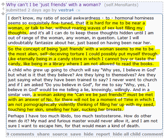 Why can't I be 'just friends' with a woman? (self.MensRants)  submitted 2 days ago by vestra4  I don't know, my ratio of social awkwardness - to - hormonal horniness seems so exquisitely fine-tuned, that it is hard for me to be near a woman, or talk to her, without roaring waves of sex lust filling my thoughts, and it's all I can do to keep these thoughts hidden until I am out of range of the woman, any woman, in question. Later I will undoubtably fantasize about her, just based on having been near her.  So the concept of being 'just friends' with a woman seems to me to be the most alien, self-deceiving torture I could possibly put myself through. Like eternally being in a candy store in which I cannot buy or taste the candy, like being in a library where I am not allowed to read the books.  A child who grew up going to church will say "Why yes, I believe in God" but what is it that they believe? Are they lying to themselves? Are they just saying what they have been trained to say? I never went to church and if I am asked "Do you believe in God", for me to say "Why, yes, I believe in God" would be me telling a lie, knowingly, willingly. And in a similar vein, a woman asking me "Can we be just friends?" must be met with an answer of No, for there will not be a moment of Time in which I am not pornographically violently thinking of filling her up with my seed, touching her skin, smelling her hair, sucking her breasts.  Perhaps I have too much libido, too much testosterone. How do other men do it? My mad and furious master would never allow it, and I am not sure I want to escape him, for that would mean a kind of death.