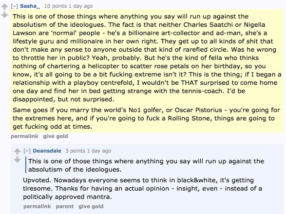 Sasha_ 10 points 1 day ago  This is one of those things where anything you say will run up against the absolutism of the ideologues. The fact is that neither Charles Saatchi or Nigella Lawson are 'normal' people - he's a billionaire art-collector and ad-man, she's a lifestyle guru and millionaire in her own right. They get up to all kinds of shit that don't make any sense to anyone outside that kind of rarefied circle. Was he wrong to throttle her in public? Yeah, probably. But he's the kind of fella who thinks nothing of chartering a helicopter to scatter rose petals on her birthday, so you know, it's all going to be a bit fucking extreme isn't it? This is the thing; if I began a relationship with a playboy centrefold, I wouldn't be THAT surprised to come home one day and find her in bed getting strange with the tennis-coach. I'd be disappointed, but not surprised.  Same goes if you marry the world's No1 golfer, or Oscar Pistorius - you're going for the extremes here, and if you're going to fuck a Rolling Stone, things are going to get fucking odd at times.