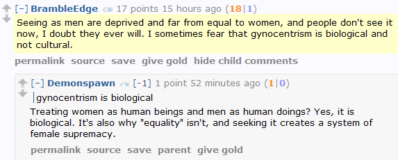 BrambleEdge 17 points 15 hours ago (18|1)  Seeing as men are deprived and far from equal to women, and people don't see it now, I doubt they ever will. I sometimes fear that gynocentrism is biological and not cultural.        [–]Demonspawn [-1] 1 point 52 minutes ago (1|0)      gynocentrism is biological  Treating women as human beings and men as human doings? Yes, it is biological. It's also why "equality" isn't, and seeking it creates a system of female supremacy.