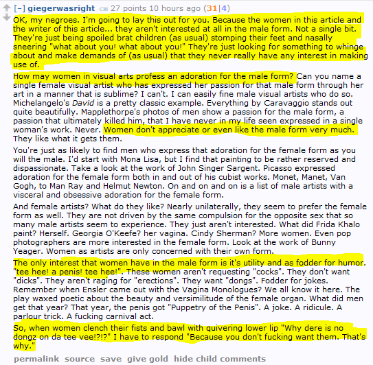 giegerwasright 27 points 10 hours ago (31|4)  OK, my negroes. I'm going to lay this out for you. Because the women in this article and the writer of this article... they aren't interested at all in the male form. Not a single bit. They're just being spoiled brat children (as usual) stomping their feet and nasally sneering "what about you! what about you!" They're just looking for something to whinge about and make demands of (as usual) that they never really have any interest in making use of.  How may women in visual arts profess an adoration for the male form? Can you name a single female visual artist who has expressed her passion for that male form through her art in a manner that is sublime? I can't. I can easily fine male visual artists who do so. Michelangelo's David is a pretty classic example. Everything by Caravaggio stands out quite beautifully. Mapplethorpe's photos of men show a passion for the male form, a passion that ultimately killed him, that I have never in my life seen expressed in a single woman's work. Never. Women don't appreciate or even like the male form very much. They like what it gets them.  You're just as likely to find men who express that adoration for the female form as you will the male. I'd start with Mona Lisa, but I find that painting to be rather reserved and dispassionate. Take a look at the work of John Singer Sargent. Picasso expressed adoration for the female form both in and out of his cubist works. Monet, Manet, Van Gogh, to Man Ray and Helmut Newton. On and on and on is a list of male artists with a visceral and obsessive adoration for the female form.  And female artists? What do they like? Nearly unilaterally, they seem to prefer the female form as well. They are not driven by the same compulsion for the opposite sex that so many male artists seem to experience. They just aren't interested. What did Frida Khalo paint? Herself. Georgia O'Keefe? her vagina. Cindy Sherman? More women. Even pop photographers are more interested in the female form. Look at the work of Bunny Yeager. Women as artists are only concerned with their own form.  The only interest that women have in the male form is it's utility and as fodder for humor. "tee hee! a penis! tee hee!". These women aren't requesting "cocks". They don't want "dicks". They aren't raging for "erections". They want "dongs". Fodder for jokes. Remember when Ensler came out with the Vagina Monologues? We all know it here. The play waxed poetic about the beauty and versimilitude of the female organ. What did men get that year? That year, the penis got "Puppetry of the Penis". A joke. A ridicule. A parlour trick. A fucking carnival act.  So, when women clench their fists and bawl with quivering lower lip "Why dere is no dongz on da tee vee!?!?" I have to respond "Because you don't fucking want them. That's why."