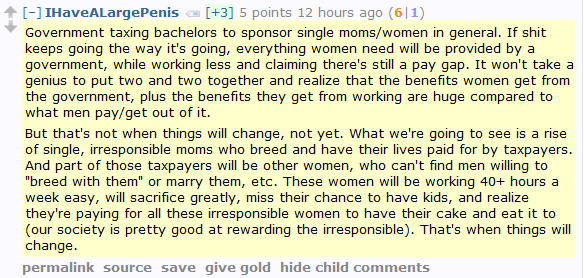 IHaveALargePenis [+3] 5 points 12 hours ago (6|1)  Government taxing bachelors to sponsor single moms/women in general. If shit keeps going the way it's going, everything women need will be provided by a government, while working less and claiming there's still a pay gap. It won't take a genius to put two and two together and realize that the benefits women get from the government, plus the benefits they get from working are huge compared to what men pay/get out of it.  But that's not when things will change, not yet. What we're going to see is a rise of single, irresponsible moms who breed and have their lives paid for by taxpayers. And part of those taxpayers will be other women, who can't find men willing to "breed with them" or marry them, etc. These women will be working 40+ hours a week easy, will sacrifice greatly, miss their chance to have kids, and realize they're paying for all these irresponsible women to have their cake and eat it to (our society is pretty good at rewarding the irresponsible). That's when things will change.