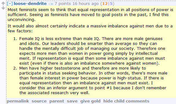 loose-dendrite 7 points 16 hours ago (12|5)  Most feminists seem to think that equal representation in all positions of power is sufficient. Seeing as feminists have moved to goal posts in the past, I find this unconvincing.  It would also almost certainly indicate a massive imbalance against men due to a few factors:      Female IQ is less extreme than male IQ. There are more male geniuses and idiots. Our leaders should be smarter than average so they can handle the mentally difficult job of managing our society. Therefore one expects more men than women in power going simply by intellectual merit. If representation is equal then some imbalance against men must exist (even if there is also an imbalance somewhere against women).     Men have higher testosterone and therefore are more likely to participate in status seeking behavior. In other words, there's more male than female interest in power because power is high-status. If there is equal representation then an imbalance against men must exist. I consider this an inferior argument to point #1 because I don't remember the associated research very well.