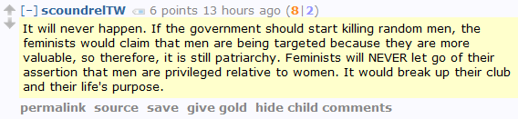 scoundrelTW 6 points 13 hours ago (8|2)  It will never happen. If the government should start killing random men, the feminists would claim that men are being targeted because they are more valuable, so therefore, it is still patriarchy. Feminists will NEVER let go of their assertion that men are privileged relative to women. It would break up their club and their life's purpose.