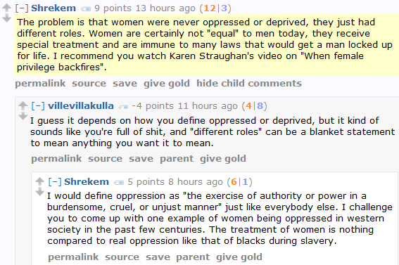 Shrekem 9 points 13 hours ago (12|3)  The problem is that women were never oppressed or deprived, they just had different roles. Women are certainly not "equal" to men today, they receive special treatment and are immune to many laws that would get a man locked up for life. I recommend you watch Karen Straughan's video on "When female privilege backfires".      permalink     source     save     give gold     hide child comments  [–]villevillakulla -4 points 11 hours ago (4|8)  I guess it depends on how you define oppressed or deprived, but it kind of sounds like you're full of shit, and "different roles" can be a blanket statement to mean anything you want it to mean.      permalink     source     save     parent     give gold  [–]Shrekem 5 points 8 hours ago (6|1)  I would define oppression as "the exercise of authority or power in a burdensome, cruel, or unjust manner" just like everybody else. I challenge you to come up with one example of women being oppressed in western society in the past few centuries. The treatment of women is nothing compared to real oppression like that of blacks during slavery.