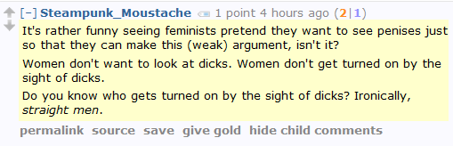 Steampunk_Moustache 1 point 5 hours ago (2|1)  It's rather funny seeing feminists pretend they want to see penises just so that they can make this (weak) argument, isn't it?  Women don't want to look at dicks. Women don't get turned on by the sight of dicks.  Do you know who gets turned on by the sight of dicks? Ironically, straight men.