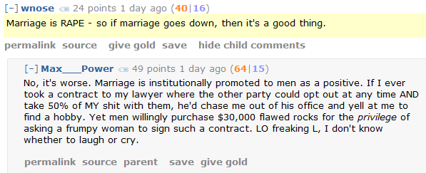 Marriage is RAPE - so if marriage goes down, then it's a good thing.      permalink     source     give gold     save     hide child comments  [–]Max___Power 49 points 1 day ago (64|15)  No, it's worse. Marriage is institutionally promoted to men as a positive. If I ever took a contract to my lawyer where the other party could opt out at any time AND take 50% of MY shit with them, he'd chase me out of his office and yell at me to find a hobby. Yet men willingly purchase $30,000 flawed rocks for the privilege of asking a frumpy woman to sign such a contract. LO freaking L, I don't know whether to laugh or cry.