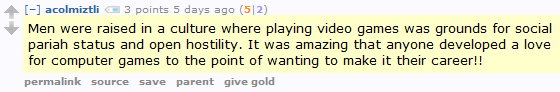 acolmiztli 3 points 5 days ago (5|2)  Men were raised in a culture where playing video games was grounds for social pariah status and open hostility. It was amazing that anyone developed a love for computer games to the point of wanting to make it their career!!