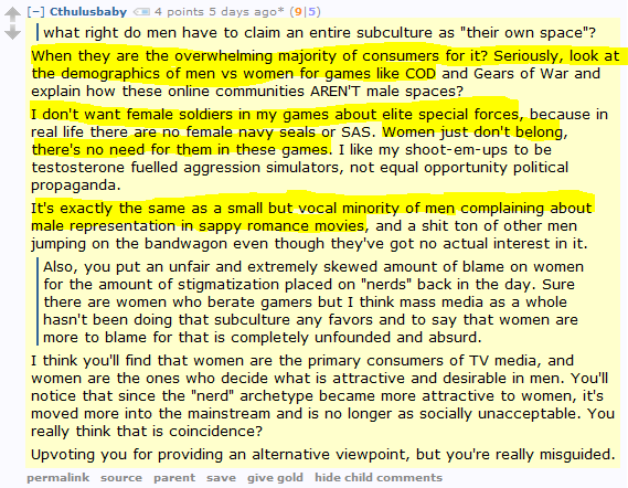 Cthulusbaby 4 points 5 days ago* (9|5)      what right do men have to claim an entire subculture as "their own space"?  When they are the overwhelming majority of consumers for it? Seriously, look at the demographics of men vs women for games like COD and Gears of War and explain how these online communities AREN'T male spaces?  I don't want female soldiers in my games about elite special forces, because in real life there are no female navy seals or SAS. Women just don't belong, there's no need for them in these games. I like my shoot-em-ups to be testosterone fuelled aggression simulators, not equal opportunity political propaganda.  It's exactly the same as a small but vocal minority of men complaining about male representation in sappy romance movies, and a shit ton of other men jumping on the bandwagon even though they've got no actual interest in it.      Also, you put an unfair and extremely skewed amount of blame on women for the amount of stigmatization placed on "nerds" back in the day. Sure there are women who berate gamers but I think mass media as a whole hasn't been doing that subculture any favors and to say that women are more to blame for that is completely unfounded and absurd.  I think you'll find that women are the primary consumers of TV media, and women are the ones who decide what is attractive and desirable in men. You'll notice that since the "nerd" archetype became more attractive to women, it's moved more into the mainstream and is no longer as socially unacceptable. You really think that is coincidence?  Upvoting you for providing an alternative viewpoint, but you're really misguided.