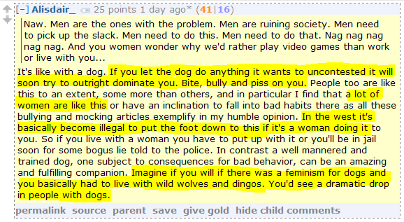Alisdair_ 25 points 1 day ago* (41|16)      Naw. Men are the ones with the problem. Men are ruining society. Men need to pick up the slack. Men need to do this. Men need to do that. Nag nag nag nag nag. And you women wonder why we'd rather play video games than work or live with you...  It's like with a dog. If you let the dog do anything it wants to uncontested it will soon try to outright dominate you. Bite, bully and piss on you. People too are like this to an extent, some more than others, and in particular I find that a lot of women are like this or have an inclination to fall into bad habits there as all these bullying and mocking articles exemplify in my humble opinion. In the west it's basically become illegal to put the foot down to this if it's a woman doing it to you. So if you live with a woman you have to put up with it or you'll be in jail soon for some bogus lie told to the police. In contrast a well mannered and trained dog, one subject to consequences for bad behavior, can be an amazing and fulfilling companion. Imagine if you will if there was a feminism for dogs and you basically had to live with wild wolves and dingos. You'd see a dramatic drop in people with dogs.