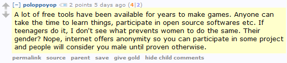 poloppoyop 2 points 5 days ago (4|2)  A lot of free tools have been available for years to make games. Anyone can take the time to learn things, participate in open source softwares etc. If teenagers do it, I don't see what prevents women to do the same. Their gender? Nope, internet offers anonymity so you can participate in some project and people will consider you male until proven otherwise.