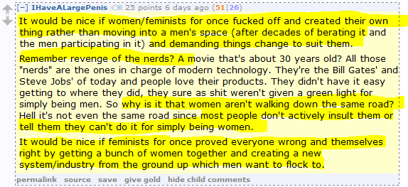 IHaveALargePenis 25 points 6 days ago (51|26)  It would be nice if women/feminists for once fucked off and created their own thing rather than moving into a men's space (after decades of berating it and the men participating in it) and demanding things change to suit them.  Remember revenge of the nerds? A movie that's about 30 years old? All those "nerds" are the ones in charge of modern technology. They're the Bill Gates' and Steve Jobs' of today and people love their products. They didn't have it easy getting to where they did, they sure as shit weren't given a green light for simply being men. So why is it that women aren't walking down the same road? Hell it's not even the same road since most people don't actively insult them or tell them they can't do it for simply being women.  It would be nice if feminists for once proved everyone wrong and themselves right by getting a bunch of women together and creating a new system/industry from the ground up which men want to flock to.