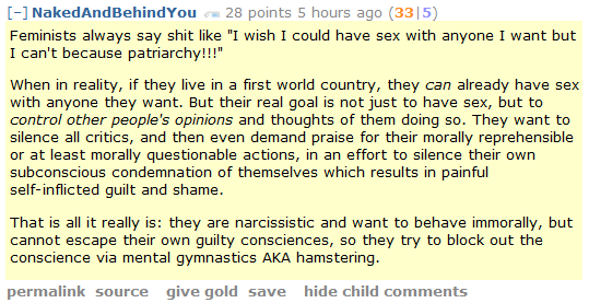 NakedAndBehindYou 28 points 5 hours ago (33|5)  Feminists always say shit like "I wish I could have sex with anyone I want but I can't because patriarchy!!!"  When in reality, if they live in a first world country, they can already have sex with anyone they want. But their real goal is not just to have sex, but to control other people's opinions and thoughts of them doing so. They want to silence all critics, and then even demand praise for their morally reprehensible or at least morally questionable actions, in an effort to silence their own subconscious condemnation of themselves which results in painful self-inflicted guilt and shame.  That is all it really is: they are narcissistic and want to behave immorally, but cannot escape their own guilty consciences, so they try to block out the conscience via mental gymnastics AKA hamstering.