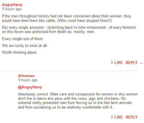 AngryHarry 10 hours ago  If the men throughout history had not been concerned about their women, they would have bred them like cattle, (Who could have stopped them?)  But every single ancestor - stretching back to time immemorial - of every feminist on this forum was protected from death by, mostly, men.    Every single one of them.  We are lucky to exist at all.  Worth thinking about. FlagShare 3LikeReply driversuz 9 hours ago  @AngryHarry   Absolutely correct. Male care and compassion for women is why women don't live in barns ans pens with the cows, pigs and chickens. No external entity prevented men from forcing us to live like farm animals and from socializing us to be relatively comfortable with it.