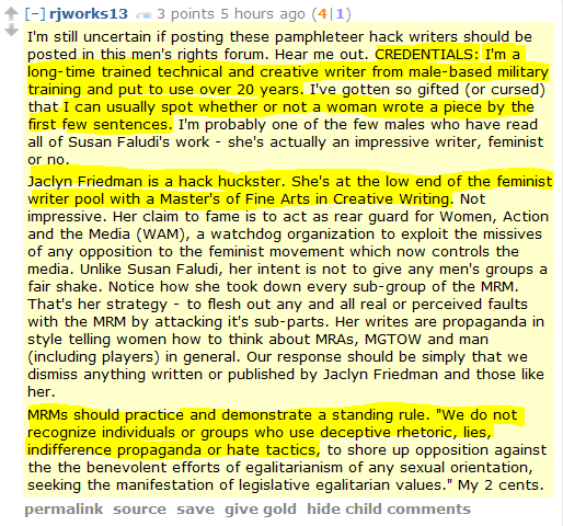 rjworks13 3 points 5 hours ago (4|1)  I'm still uncertain if posting these pamphleteer hack writers should be posted in this men's rights forum. Hear me out. CREDENTIALS: I'm a long-time trained technical and creative writer from male-based military training and put to use over 20 years. I've gotten so gifted (or cursed) that I can usually spot whether or not a woman wrote a piece by the first few sentences. I'm probably one of the few males who have read all of Susan Faludi's work - she's actually an impressive writer, feminist or no.  Jaclyn Friedman is a hack huckster. She's at the low end of the feminist writer pool with a Master's of Fine Arts in Creative Writing. Not impressive. Her claim to fame is to act as rear guard for Women, Action and the Media (WAM), a watchdog organization to exploit the missives of any opposition to the feminist movement which now controls the media. Unlike Susan Faludi, her intent is not to give any men's groups a fair shake. Notice how she took down every sub-group of the MRM. That's her strategy - to flesh out any and all real or perceived faults with the MRM by attacking it's sub-parts. Her writes are propaganda in style telling women how to think about MRAs, MGTOW and man (including players) in general. Our response should be simply that we dismiss anything written or published by Jaclyn Friedman and those like her.  MRMs should practice and demonstrate a standing rule. "We do not recognize individuals or groups who use deceptive rhetoric, lies, indifference propaganda or hate tactics, to shore up opposition against the the benevolent efforts of egalitarianism of any sexual orientation, seeking the manifestation of legislative egalitarian values." My 2 cents.