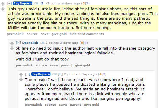 JayBopara [S] -2 points 4 days ago (5|7)  This guy David Futrelle like licking sh*t of feminist's shoes, so this sort of article was predictable. My understanding is he also likes mangina porn. This guy Futrelle is the pits, and the sad thing is, there are so many pathetic manginas exactly like him out there. With so many manginas, I doubt the MHRM will gain too much traction. But here's hoping.      permalink     source     save     give gold     hide child comments  [–]Dronelisk 2 points 3 days ago (6|4)  ok fine no need to insult the author lest we fall into the same category as feminists and their ad hominem logical fallacies.  wait did I just do that too?      permalink     source     save     parent     give gold  [–]JayBopara [S] 2 points 3 days ago (4|2)  The reason I said those remarks was somewhere I read, and some places he posted he indicated a liking for mangina porn. Therefore I don't believe I've made an ad hominem attack. It appears from my research there is a link with people who are political manginas and those who like mangina pornography.