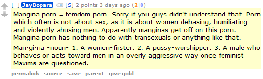 JayBopara [S] 2 points 3 days ago (2|0)  Mangina porn = femdom porn. Sorry if you guys didn't understand that. Porn which often is not about sex, as it is about women debasing, humiliating and violently abusing men. Apparently manginas get off on this porn. Mangina porn has nothing to do with transexuals or anything like that.  Man·gi·na -noun- 1. A women-firster. 2. A pussy-worshipper. 3. A male who behaves or acts toward men in an overly aggressive way once feminist Maxims are questioned.