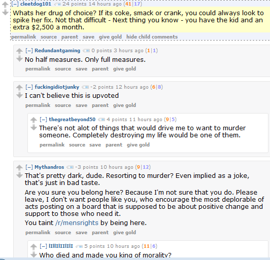 cleetdog101 24 points 14 hours ago (41|17)  Whats her drug of choice? If its coke, smack or crank, you could always look to spike her fix. Not that difficult - Next thing you know - you have the kid and an extra $2,500 a month.      permalink     source     parent     save     give gold     hide child comments  [–]Redundantgaming 0 points 3 hours ago (1|1)  No half measures. Only full measures.      permalink     source     save     parent     give gold  [–]fuckingidiotjunky -2 points 12 hours ago (6|8)  I can't believe this is upvoted      permalink     source     save     parent     give gold  [–]thegreatbeyond50 4 points 11 hours ago (9|5)  There's not alot of things that would drive me to want to murder someone. Completely destroying my life would be one of them.      permalink     source     save     parent     give gold  [–]Mythandros -3 points 10 hours ago (9|12)  That's pretty dark, dude. Resorting to murder? Even implied as a joke, that's just in bad taste.  Are you sure you belong here? Because I'm not sure that you do. Please leave, I don't want people like you, who encourage the most deplorable of acts posting on a board that is supposed to be about positive change and support to those who need it.  You taint /r/mensrights by being here.      permalink     source     save     parent     give gold  [–]lIllIlIIlIlI 5 points 10 hours ago (11|6)  Who died and made you king of morality?