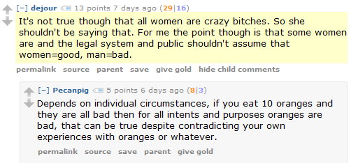 dejour 13 points 7 days ago (29|16)  It's not true though that all women are crazy bitches. So she shouldn't be saying that. For me the point though is that some women are and the legal system and public shouldn't assume that women=good, man=bad.      permalink     source     parent     save     give gold     hide child comments  [–]Pecanpig 5 points 6 days ago (8|3)  Depends on individual circumstances, if you eat 10 oranges and they are all bad then for all intents and purposes oranges are bad, that can be true despite contradicting your own experiences with oranges or whatever.