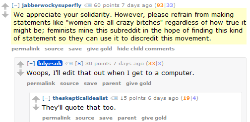 jabberwockysuperfly 60 points 7 days ago (93|33)  We appreciate your solidarity. However, please refrain from making statements like "women are all crazy bitches" regardless of how true it might be; feminists mine this subreddit in the hope of finding this kind of statement so they can use it to discredit this movement.      permalink     source     save     give gold     hide child comments  [–]lolyesok [S] 30 points 7 days ago (33|3)  Woops, I'll edit that out when I get to a computer.      permalink     source     save     parent     give gold  [–]theskepticalidealist 15 points 6 days ago (19|4)  They'll quote that too.