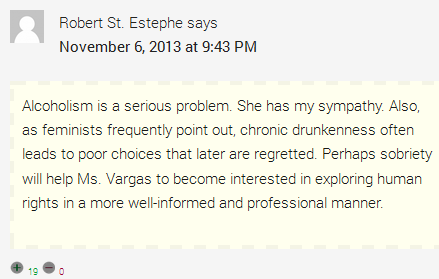 Robert St. Estephe says	  November 6, 2013 at 9:43 PM	  Alcoholism is a serious problem. She has my sympathy. Also, as feminists frequently point out, chronic drunkenness often leads to poor choices that later are regretted. Perhaps sobriety will help Ms. Vargas to become interested in exploring human rights in a more well-informed and professional manner.