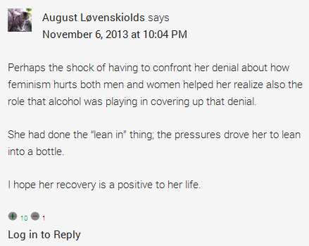 August Løvenskiolds says	  November 6, 2013 at 10:04 PM	  Perhaps the shock of having to confront her denial about how feminism hurts both men and women helped her realize also the role that alcohol was playing in covering up that denial.  She had done the “lean in” thing; the pressures drove her to lean into a bottle.  I hope her recovery is a positive to her life.