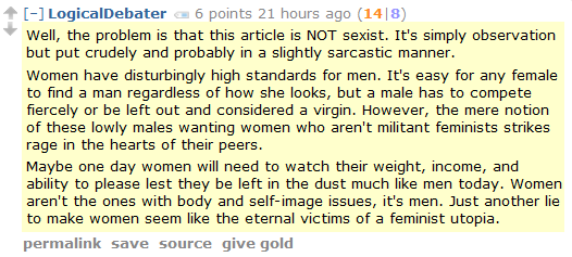 LogicalDebater 6 points 21 hours ago (14|8)  Well, the problem is that this article is NOT sexist. It's simply observation but put crudely and probably in a slightly sarcastic manner.  Women have disturbingly high standards for men. It's easy for any female to find a man regardless of how she looks, but a male has to compete fiercely or be left out and considered a virgin. However, the mere notion of these lowly males wanting women who aren't militant feminists strikes rage in the hearts of their peers.  Maybe one day women will need to watch their weight, income, and ability to please lest they be left in the dust much like men today. Women aren't the ones with body and self-image issues, it's men. Just another lie to make women seem like the eternal victims of a feminist utopia.
