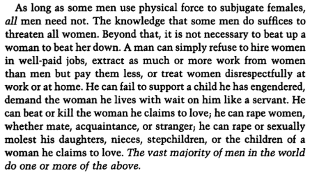 As long as some men use physical force to subjugate females, all men need not. The knowledge that some men do suffices to threaten all women. Beyond that, it is not necessary to beat up a woman to beat her down. A man can simply refuse to hire women in well-paid jobs, extract as much or more work from women than men but pay them less, or treat women disrespectfully at work or at home. He can fail to support a child he has engendered, demand the woman he lives with wait on him like a servant. He can beat or kill the woman he claims to love, he can rape women, whether mate, acquaintance, or stranger; he can rape or sexually molest his daughters, nieces, stepchildren, or the children of a woman he claims to love. The vast majority of men in the world do one or more of the above