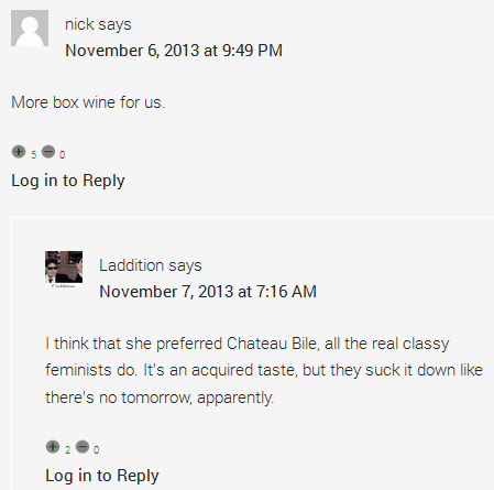 nick says	  November 6, 2013 at 9:49 PM	  More box wine for us. Thumb up 5 Thumb down 0 Log in to Reply      Laddition says	      November 7, 2013 at 7:16 AM	      I think that she preferred Chateau Bile, all the real classy feminists do. It’s an acquired taste, but they suck it down like there’s no tomorrow, apparently.