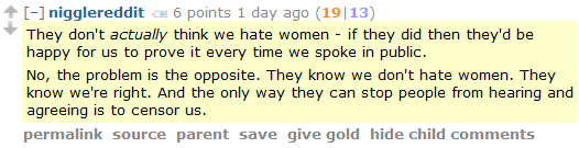 nigglereddit 6 points 1 day ago (19|13)  They don't actually think we hate women - if they did then they'd be happy for us to prove it every time we spoke in public.  No, the problem is the opposite. They know we don't hate women. They know we're right. And the only way they can stop people from hearing and agreeing is to censor us.