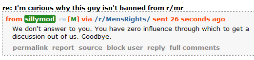 sillymod [M] via /r/MensRights/ sent 51 minutes ago  We don't answer to you. You have zero influence through which to get a discussion out of us. Goodbye.
