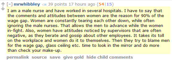 I am a male nurse and have worked in several hospitals. I have to say that the comments and attitudes between women are the reason for 90% of the wage gap. Women are constantly tearing each other down, while often ignoring the male nurses. That allows the men to advance while the women in-fight. Also, women have attitudes noticed by supervisors that are often negative, as they berate and gossip about other employees. It takes its toll on the workplace and women do it to themselves. Then they try to blame men for the wage gap, glass ceiling etc. time to look in the mirror and do more than check your make-up. 