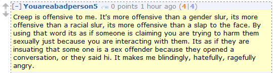 Youareabadperson5 0 points 1 hour ago (4|4)  Creep is offensive to me. It's more offensive than a gender slur, its more offensive than a racial slur, its more offensive than a slap to the face. By using that word its as if someone is claiming you are trying to harm them sexually just because you are interacting with them. Its as if they are insuating that some one is a sex offender because they opened a conversation, or they said hi. It makes me blindingly, hatefully, ragefully angry.