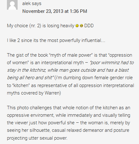 alek says	  November 23, 2013 at 1:36 PM	  My choice (nr. 2) is losing heavily :( :D DDD  I like 2 since its the most powerfully influential…  The gist of the book “myth of male power” is that “oppression of women” is an interpretational myth – “poor wimminz had to stay in the kitchinz, while man goes outside and has a blast being all hero and shit” (i’m dumbing down female gender role to “kitchen” as representative of all oppression interpretational myths covered by Warren)  This photo challenges that whole notion of the kitchen as an oppressive enviroment, while immediately and visually telling the viewer just how powerful she – the woman is, merely by seeing her silhouette, casual relaxed demeanor and posture projecting utter sexual power.