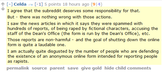 Celda [-1] 5 points 18 hours ago (9|4)  I agree that the subreddit deserves some responsibility for that.  But - there was nothing wrong with those actions.  I saw the news articles in which it says they were spammed with hundreds of reports, of being raped by fictional characters, accusing the staff of the Dean's Office (the form is run by the Dean's Office), etc.  Those reports are non-harmful - and the goal of shutting down the online form is quite a laudable one.  I am actually quite disgusted by the number of people who are defending the existence of an anonymous online form intended for reporting people as rapists.