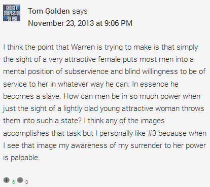 Tom Golden says	  November 23, 2013 at 9:06 PM	  I think the point that Warren is trying to make is that simply the sight of a very attractive female puts most men into a mental position of subservience and blind willingness to be of service to her in whatever way he can. In essence he becomes a slave. How can men be in so much power when just the sight of a lightly clad young attractive woman throws them into such a state? I think any of the images accomplishes that task but I personally like #3 because when I see that image my awareness of my surrender to her power is palpable.