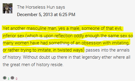 Yet another masculine man, yes a male, someone of that evil, inferior sex (which is upon reflection oddly enough the same sex so many women have had something of an obsession with imitating, or rather trying to imitate, in twisted ways) passes into the annals of history. Without doubt up there in that legendary ether where all the great men of history reside.