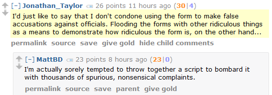 Jonathan_Taylor 26 points 11 hours ago (30|4)  I'd just like to say that I don't condone using the form to make false accusations against officials. Flooding the forms with other ridiculous things as a means to demonstrate how ridiculous the form is, on the other hand...