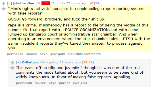 johntheother [-37] -8 points 3 hours ago (11|19)  "‘Men’s rights activists’ conspire to cripple college rape reporting system with false reports"  GOOD! Go forward, brothers, and fuck their shit up.  rape is a crime. If somebody has a report to file of being the victim of this crime - file that report with a POLICE ORGANIZATION, not with some jumped up kangaroo court or administrative star chamber. And when operating in an environment where the star-chamber rules - FTSU with the same fraudulent reports they've tuned their system to process against you.      permalink     source     save     give gold     hide child comments  [–]O-Fortuna 3 points 35 minutes ago (4|0)  This came off so silly and juvenile I thought it was one of the troll comments the mods talked about, but you seem to be some kind of widely known mra. In favor of making false reports. Appalling.