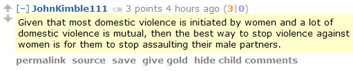 JohnKimble111 3 points 4 hours ago (3|0)  Given that most domestic violence is initiated by women and a lot of domestic violence is mutual, then the best way to stop violence against women is for them to stop assaulting their male partners.