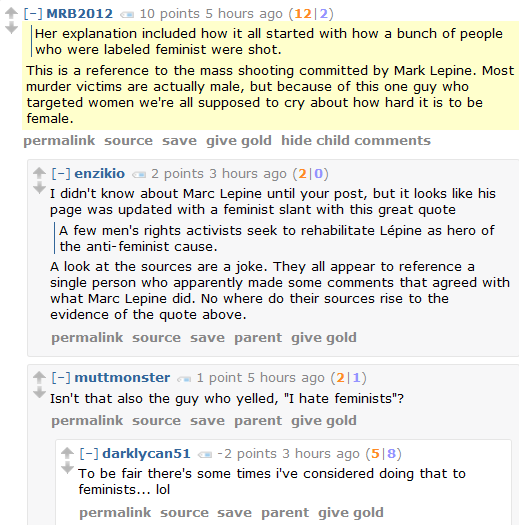 MRB2012 8 points 6 hours ago (12|4)      Her explanation included how it all started with how a bunch of people who were labeled feminist were shot.  This is a reference to the mass shooting committed by Mark Lepine. Most murder victims are actually male, but because of this one guy who targeted women we're all supposed to cry about how hard it is to be female.      permalink     source     save     give gold     hide child comments  [–]enzikio 2 points 3 hours ago (2|0)  I didn't know about Marc Lepine until your post, but it looks like his page was updated with a feminist slant with this great quote      A few men's rights activists seek to rehabilitate Lépine as hero of the anti-feminist cause.  A look at the sources are a joke. They all appear to reference a single person who apparently made some comments that agreed with what Marc Lepine did. No where do their sources rise to the evidence of the quote above.      permalink     source     save     parent     give gold  [–]muttmonster 1 point 6 hours ago (2|1)  Isn't that also the guy who yelled, "I hate feminists"?      permalink     source     save     parent     give gold  [–]darklycan51 -3 points 4 hours ago (5|8)  To be fair there's some times i've considered doing that to feminists... lol