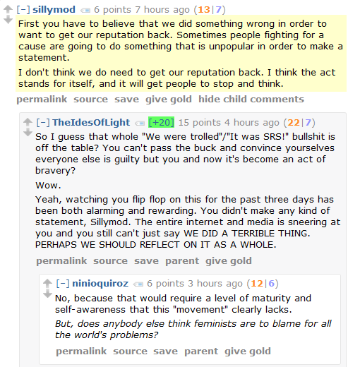 sillymod 6 points 7 hours ago (13|7)  First you have to believe that we did something wrong in order to want to get our reputation back. Sometimes people fighting for a cause are going to do something that is unpopular in order to make a statement.  I don't think we do need to get our reputation back. I think the act stands for itself, and it will get people to stop and think.      permalink     source     save     give gold     hide child comments  [–]TheIdesOfLight [+20] 15 points 4 hours ago (22|7)  So I guess that whole "We were trolled"/"It was SRS!" bullshit is off the table? You can't pass the buck and convince yourselves everyone else is guilty but you and now it's become an act of bravery?  Wow.  Yeah, watching you flip flop on this for the past three days has been both alarming and rewarding. You didn't make any kind of statement, Sillymod. The entire internet and media is sneering at you and you still can't just say WE DID A TERRIBLE THING. PERHAPS WE SHOULD REFLECT ON IT AS A WHOLE.      permalink     source     save     parent     give gold  [–]ninioquiroz 6 points 3 hours ago (12|6)  No, because that would require a level of maturity and self-awareness that this "movement" clearly lacks.  But, does anybody else think feminists are to blame for all the world's problems?