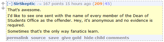 SirSkeptic 167 points 15 hours ago (209|45)  That's awesome.  I'd like to see one sent with the name of every member of the Dean of Students Office as the offender. Hey, it's anonymous and no evidence is required.  Sometimes that's the only way fanatics learn.