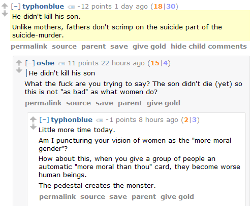 typhonblue -12 points 1 day ago (18|30)  He didn't kill his son.  Unlike mothers, fathers don't scrimp on the suicide part of the suicide-murder.      permalink     source     parent     save     give gold     hide child comments  [–]osbe 11 points 22 hours ago (15|4)      He didn't kill his son  What the fuck are you trying to say? The son didn't die (yet) so this is not "as bad" as what women do?      permalink     source     save     parent     give gold  [–]typhonblue -1 points 8 hours ago (2|3)  Little more time today.  Am I puncturing your vision of women as the "more moral gender"?  How about this, when you give a group of people an automatic "more moral than thou" card, they become worse human beings.  The pedestal creates the monster.